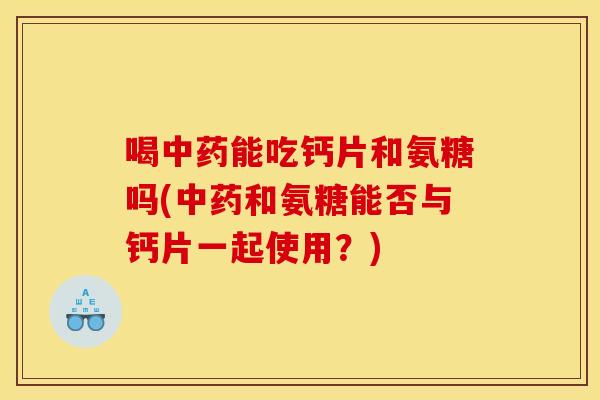 喝中药能吃钙片和氨糖吗(中药和氨糖能否与钙片一起使用？)