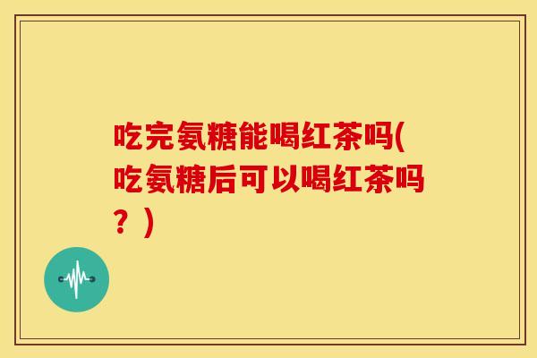 吃完氨糖能喝红茶吗(吃氨糖后可以喝红茶吗？)