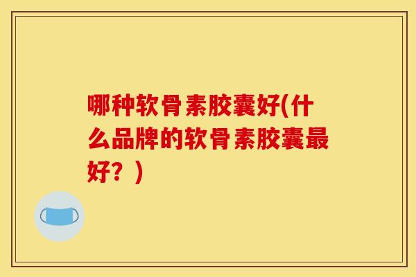 哪种软骨素胶囊好(什么品牌的软骨素胶囊好?) 哪种软骨素胶囊好(什么品牌的软骨素胶囊好?)