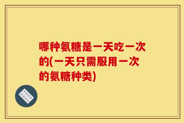哪种氨糖是一天吃一次的(一天只需服用一次的氨糖种类)