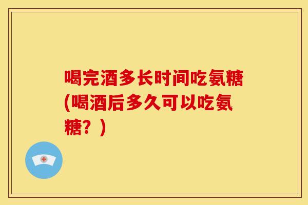 喝完酒多长时间吃氨糖(喝酒后多久可以吃氨糖？)