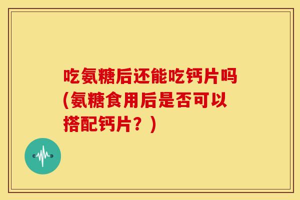 吃氨糖后还能吃钙片吗(氨糖食用后是否可以搭配钙片？)