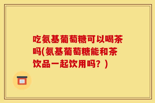 吃氨基葡萄糖可以喝茶吗(氨基葡萄糖能和茶饮品一起饮用吗？)