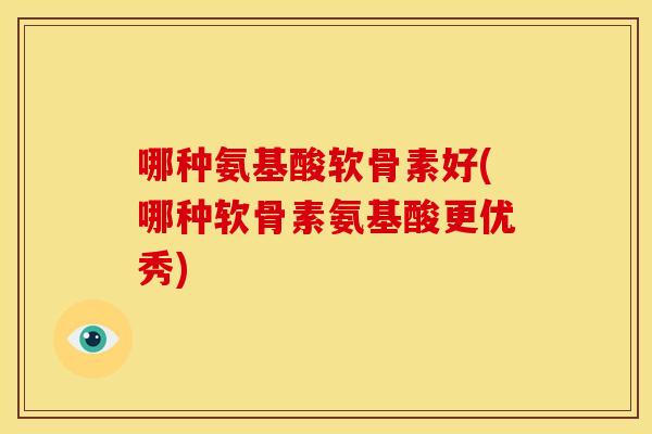 哪种氨基酸软骨素好(哪种软骨素氨基酸更优秀) 哪种氨基酸软骨素好(哪种软骨素氨基酸更优秀)