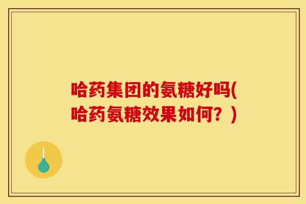 哈药集团的氨糖好吗(哈药氨糖效果如何？)