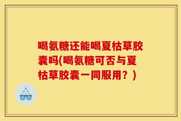 喝氨糖还能喝夏枯草胶囊吗(喝氨糖可否与夏枯草胶囊一同服用？)