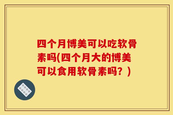 四个月博美可以吃软骨素吗(四个月大的博美可以食用软骨素吗？)