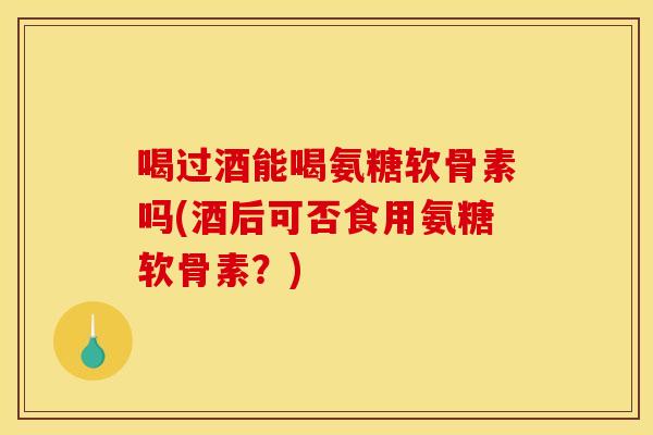 喝过酒能喝氨糖软骨素吗(酒后可否食用氨糖软骨素?) 喝过酒能喝氨糖软骨素吗(酒后可否食用氨糖软骨素?)