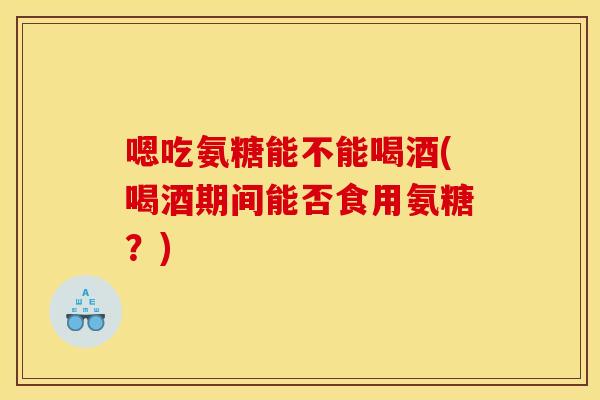 嗯吃氨糖能不能喝酒(喝酒期间能否食用氨糖？)