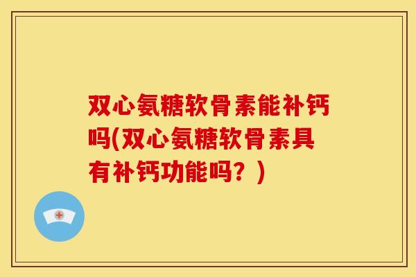 双心氨糖软骨素能补钙吗(双心氨糖软骨素具有补钙功能吗？)
