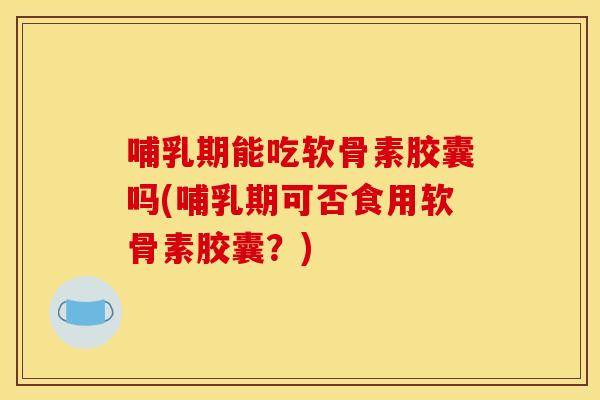 哺乳期能吃软骨素胶囊吗(哺乳期可否食用软骨素胶囊？)