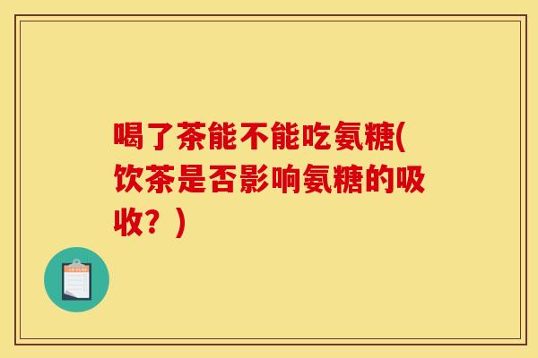 喝了茶能不能吃氨糖(饮茶是否影响氨糖的吸收?) 喝了茶能不能吃氨糖(饮茶是否影响氨糖的吸收?)