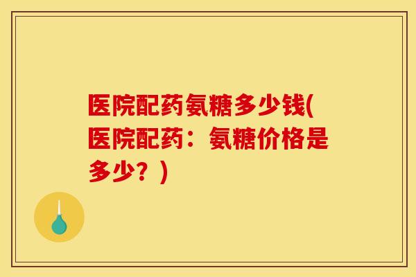 医院配药氨糖多少钱(医院配药：氨糖价格是多少？)