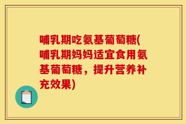 哺乳期吃氨基葡萄糖(哺乳期妈妈适宜食用氨基葡萄糖，提升营养补充效果)
