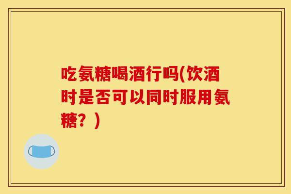 吃氨糖喝酒行吗(饮酒时是否可以同时服用氨糖？)
