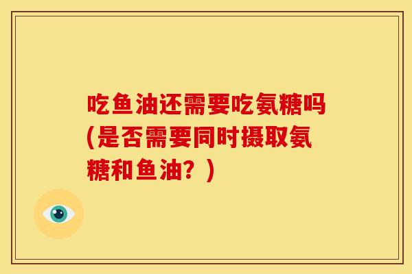 吃鱼油还需要吃氨糖吗(是否需要同时摄取氨糖和鱼油？)