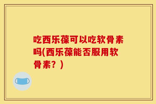 吃西乐葆可以吃软骨素吗(西乐葆能否服用软骨素？)