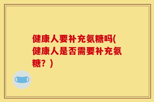 健康人要补充氨糖吗(健康人是否需要补充氨糖？)