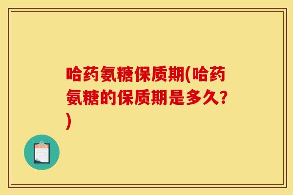 哈药氨糖保质期(哈药氨糖的保质期是多久？)