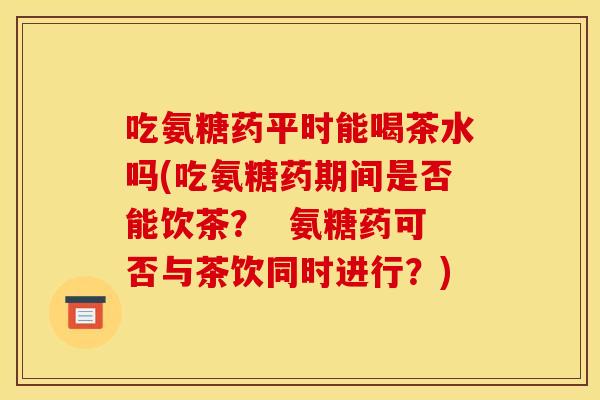 吃氨糖药平时能喝茶水吗(吃氨糖药期间是否能饮茶？  氨糖药可否与茶饮同时进行？)