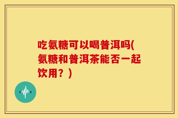 吃氨糖可以喝普洱吗(氨糖和普洱茶能否一起饮用？)