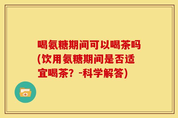 喝氨糖期间可以喝茶吗(饮用氨糖期间是否适宜喝茶？-科学解答)