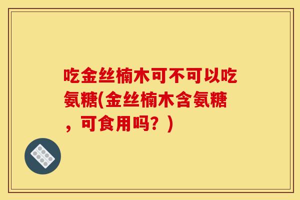 吃金丝楠木可不可以吃氨糖(金丝楠木含氨糖，可食用吗？)