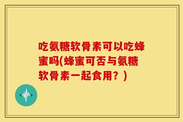 吃氨糖软骨素可以吃蜂蜜吗(蜂蜜可否与氨糖软骨素一起食用？)