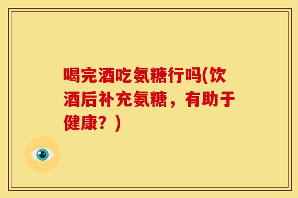 喝完酒吃氨糖行吗(饮酒后补充氨糖，有助于健康？)
