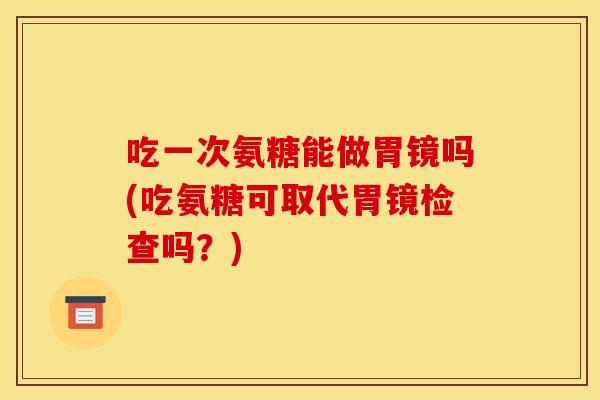 吃一次氨糖能做胃镜吗(吃氨糖可取代胃镜检查吗？)