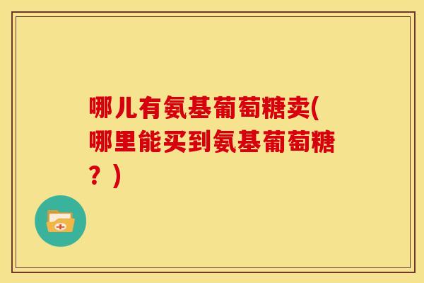 哪儿有氨基葡萄糖卖(哪里能买到氨基葡萄糖？)
