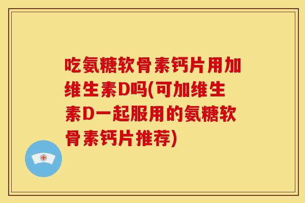 吃氨糖软骨素钙片用加维生素D吗(可加维生素D一起服用的氨糖软骨素钙片推荐)