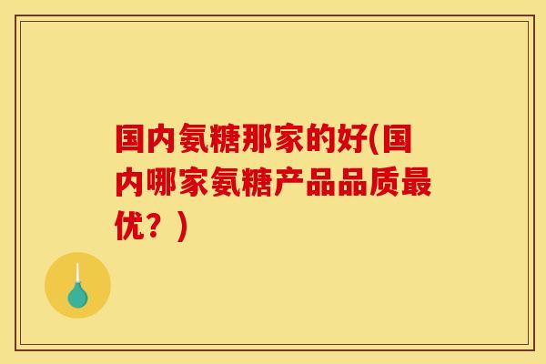 国内氨糖那家的好(国内哪家氨糖产品品质优?) 国内氨糖那家的好(国内哪家氨糖产品品质优?)