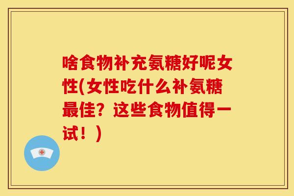 啥食物补充氨糖好呢女性(女性吃什么补氨糖佳？这些食物值得一试！)