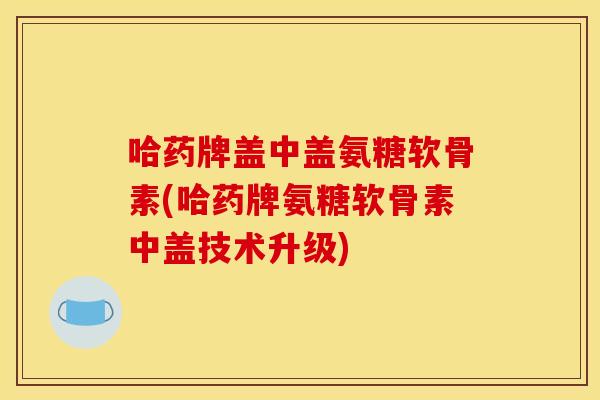 哈药牌盖中盖氨糖软骨素(哈药牌氨糖软骨素中盖技术升级) 哈药牌盖中盖氨糖软骨素(哈药牌氨糖软骨素中盖技术升级)