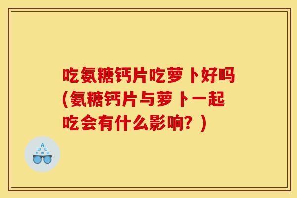 吃氨糖钙片吃萝卜好吗(氨糖钙片与萝卜一起吃会有什么影响？)