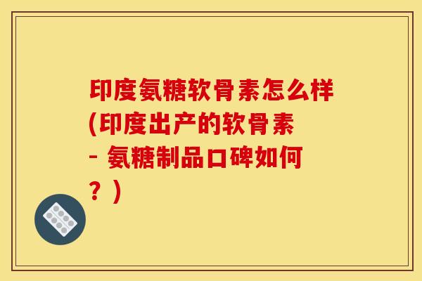 印度氨糖软骨素怎么样(印度出产的软骨素 - 氨糖制品口碑如何？)