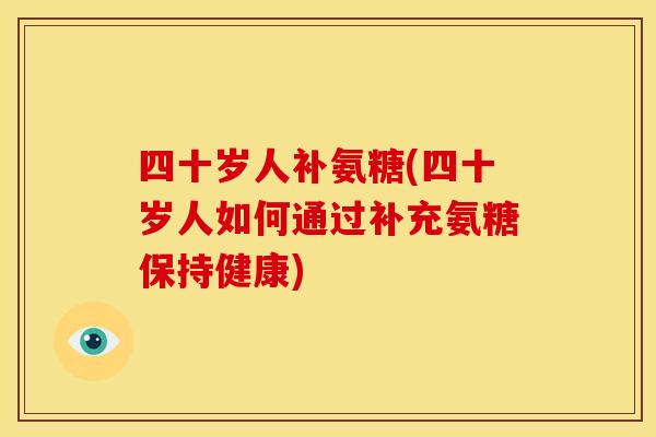 四十岁人补氨糖(四十岁人如何通过补充氨糖保持健康)