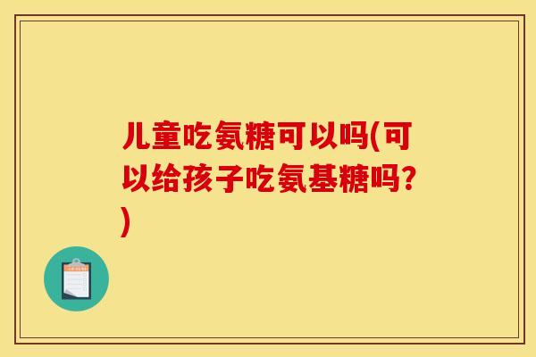 儿童吃氨糖可以吗(可以给孩子吃氨基糖吗？)