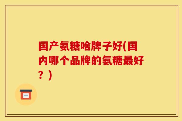 国产氨糖啥牌子好(国内哪个品牌的氨糖最好？)