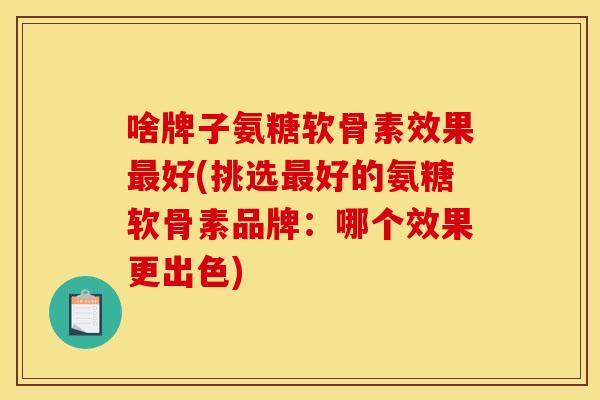 啥牌子氨糖软骨素效果最好(挑选最好的氨糖软骨素品牌：哪个效果更出色)