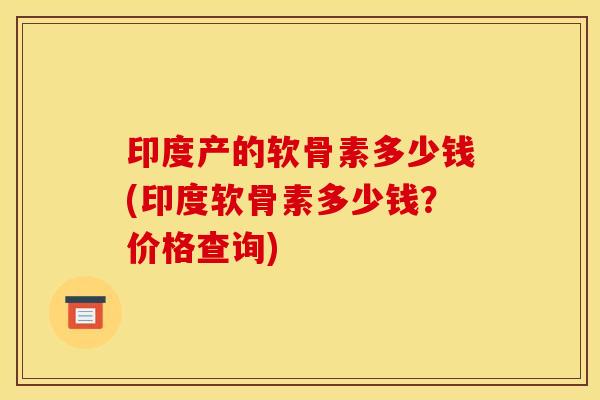 印度产的软骨素多少钱(印度软骨素多少钱？价格查询)