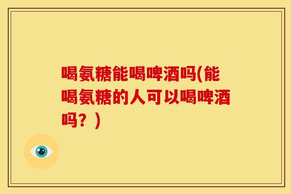 喝氨糖能喝啤酒吗(能喝氨糖的人可以喝啤酒吗?) 喝氨糖能喝啤酒吗(能喝氨糖的人可以喝啤酒吗?)