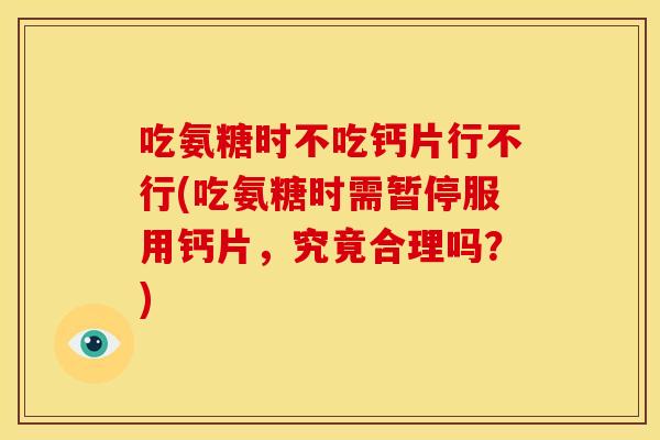 吃氨糖时不吃钙片行不行(吃氨糖时需暂停服用钙片，究竟合理吗？)