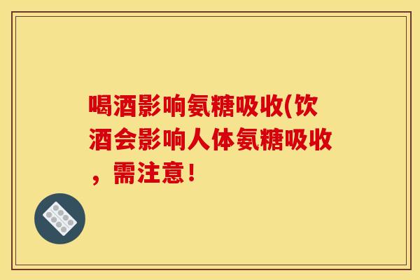 喝酒影响氨糖吸收(饮酒会影响人体氨糖吸收,需注意! 喝酒影响氨糖吸收(饮酒会影响人体氨糖吸收,需注意!