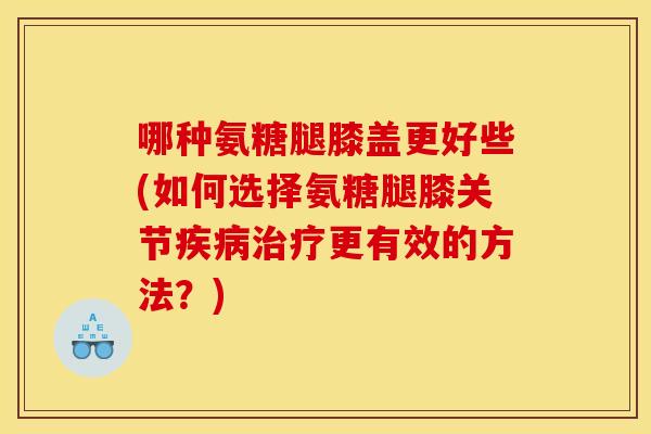 哪种氨糖腿膝盖更好些(如何选择氨糖腿膝关节疾病治疗更有效的方法？)
