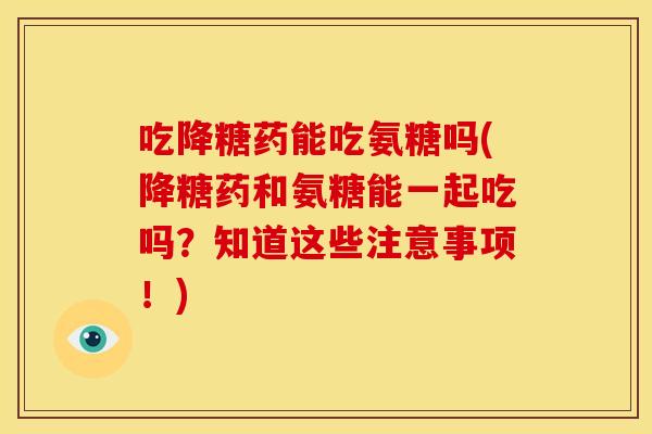 吃降糖药能吃氨糖吗(降糖药和氨糖能一起吃吗?知道这些注意事项!) 吃降糖药能吃氨糖吗(降糖药和氨糖能一起吃吗?知道这些注意事项!)