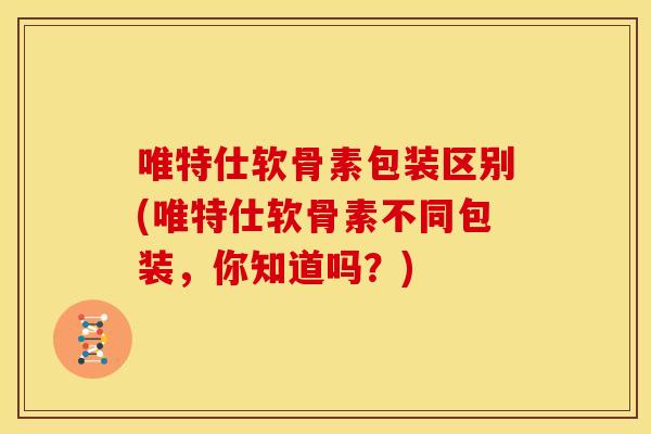 唯特仕软骨素包装区别(唯特仕软骨素不同包装,你知道吗?) 唯特仕软骨素包装区别(唯特仕软骨素不同包装,你知道吗?)