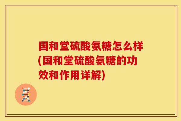 国和堂硫酸氨糖怎么样(国和堂硫酸氨糖的功效和作用详解)