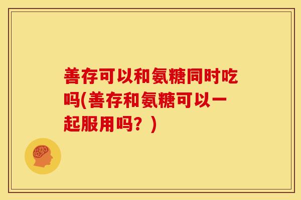 善存可以和氨糖同时吃吗(善存和氨糖可以一起服用吗？)